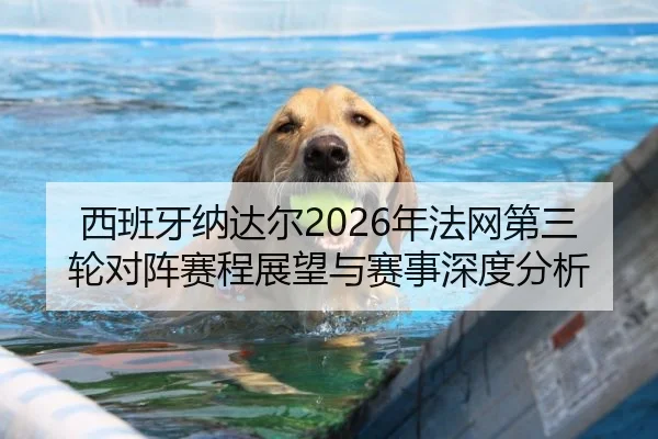 西班牙纳达尔2026年法网第三轮对阵赛程展望与赛事深度分析