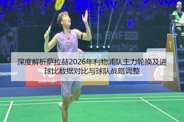 深度解析萨拉赫2026年利物浦队主力轮换及进球比数据对比与球队战略调整