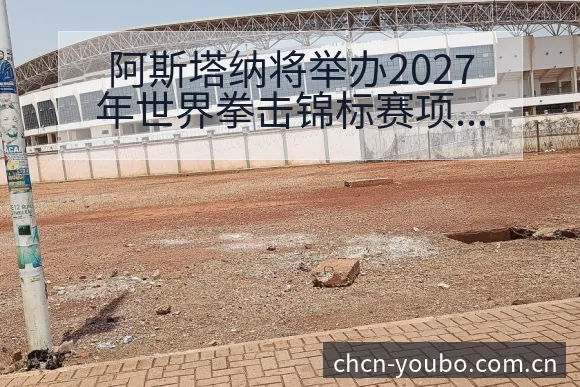 阿斯塔纳将举办2027年世界拳击锦标赛项目格局与晋级前景 - 友博体育