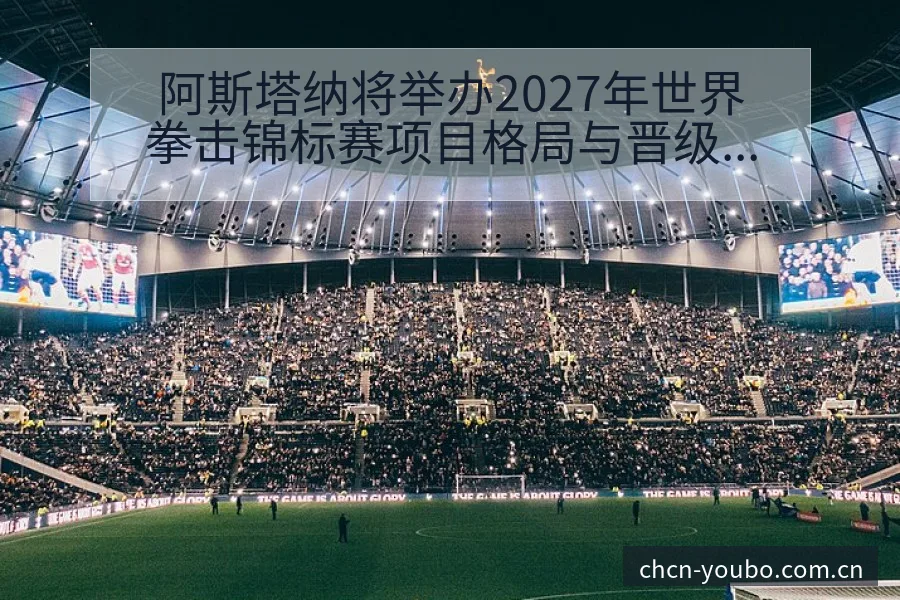 阿斯塔纳将举办2027年世界拳击锦标赛项目格局与晋级前景 - 友博体育