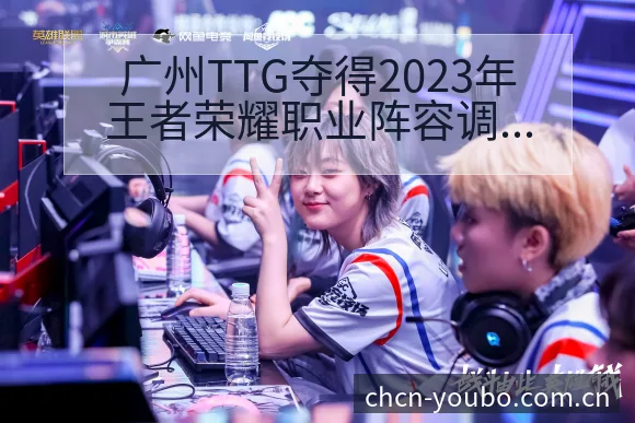 广州TTG夺得2023年王者荣耀职业阵容调整影响分析及人 - 友博体育